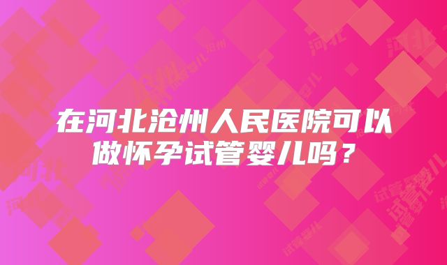 在河北沧州人民医院可以做怀孕试管婴儿吗？