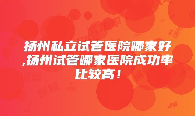 扬州私立试管医院哪家好,扬州试管哪家医院成功率比较高!