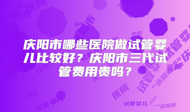 庆阳市哪些医院做试管婴儿比较好？庆阳市三代试管费用贵吗？