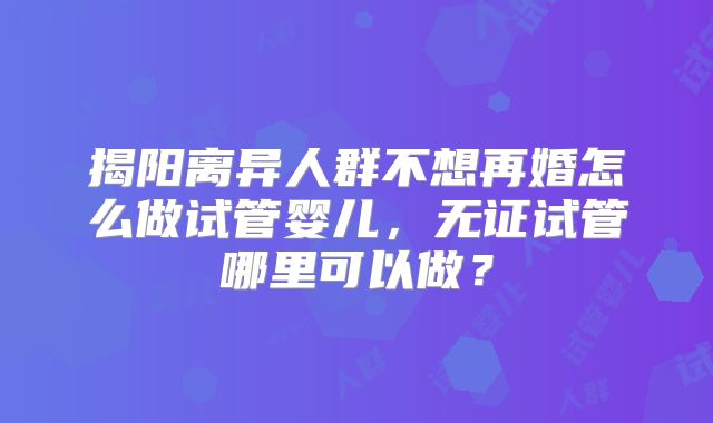 揭阳离异人群不想再婚怎么做试管婴儿,无证试管哪里可以做?