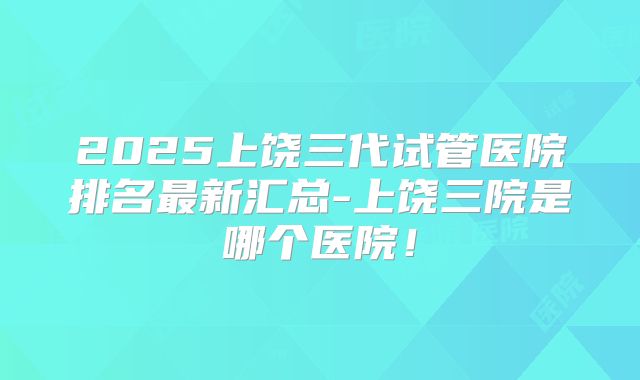 2025上饶三代试管医院排名最新汇总-上饶三院是哪个医院！