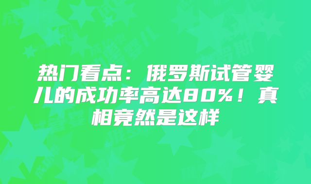 热门看点：俄罗斯试管婴儿的成功率高达80%！真相竟然是这样