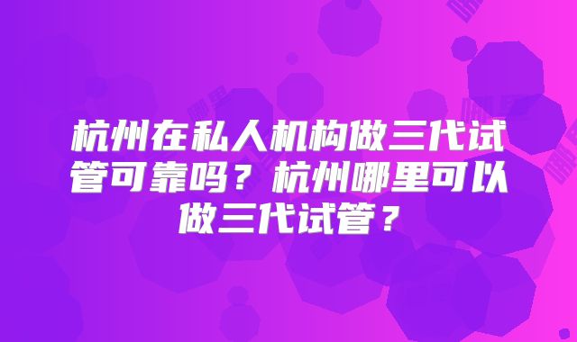 杭州在私人机构做三代试管可靠吗？杭州哪里可以做三代试管？