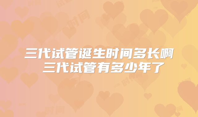 三代试管诞生时间多长啊 三代试管有多少年了