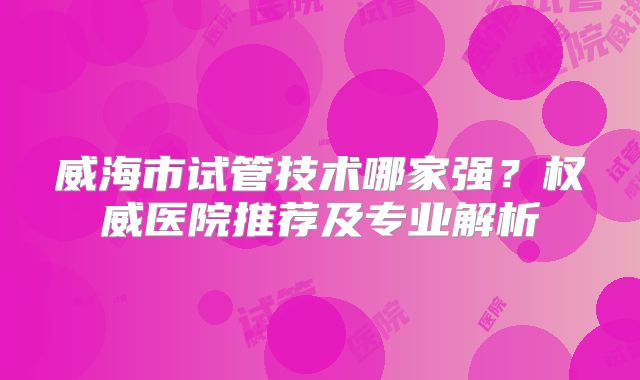 威海市试管技术哪家强？权威医院推荐及专业解析