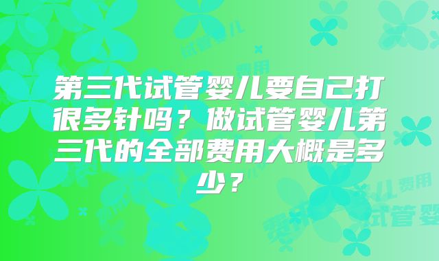 第三代试管婴儿要自己打很多针吗？做试管婴儿第三代的全部费用大概是多少？