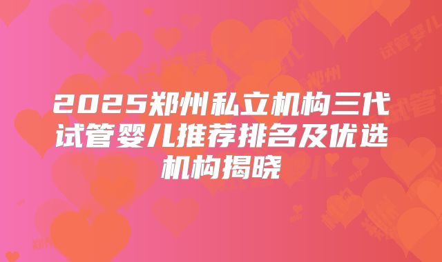 2025郑州私立机构三代试管婴儿推荐排名及优选机构揭晓