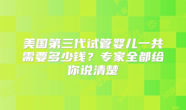 美国第三代试管婴儿一共需要多少钱？专家全都给你说清楚