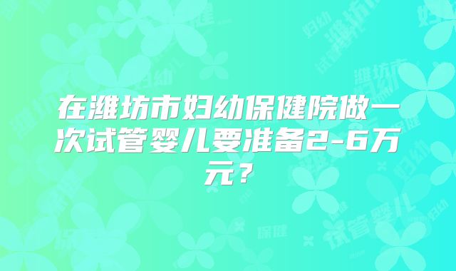 在潍坊市妇幼保健院做一次试管婴儿要准备2-6万元?