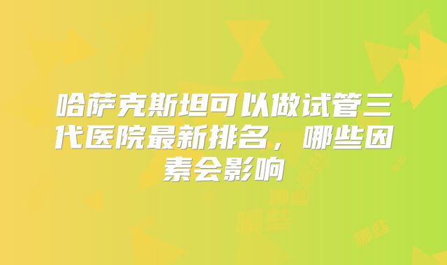 哈萨克斯坦可以做试管三代医院最新排名,哪些因素会影响