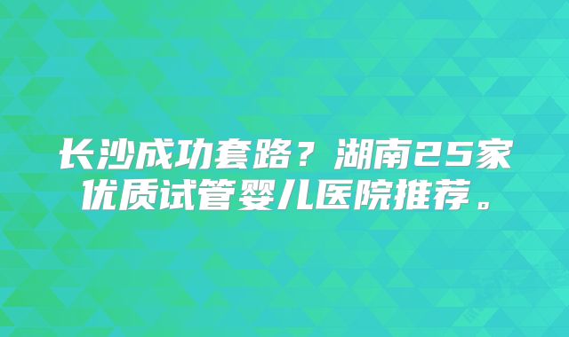长沙成功套路？湖南25家优质试管婴儿医院推荐。