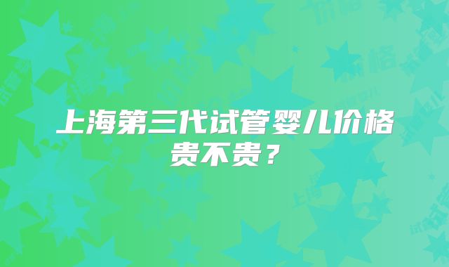 上海第三代试管婴儿价格贵不贵?