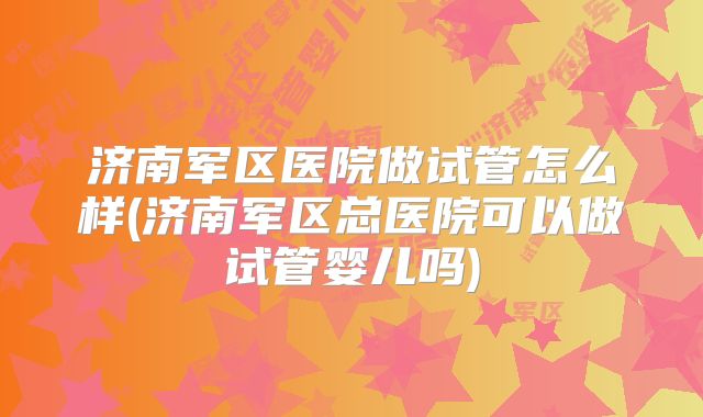 济南军区医院做试管怎么样(济南军区总医院可以做试管婴儿吗)