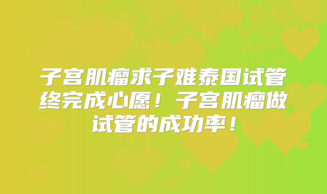 子宫肌瘤求子难泰国试管终完成心愿!子宫肌瘤做试管的成功率!