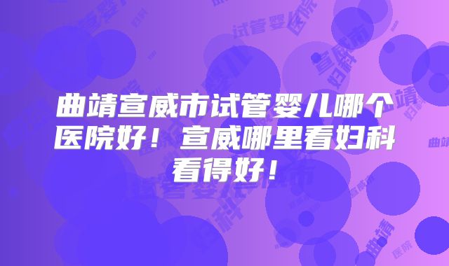 曲靖宣威市试管婴儿哪个医院好!宣威哪里看妇科看得好!