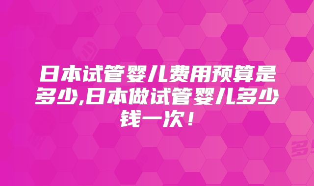 日本试管婴儿费用预算是多少,日本做试管婴儿多少钱一次！
