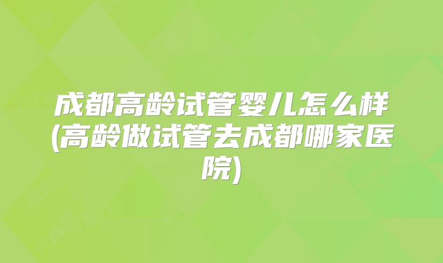 成都高龄试管婴儿怎么样(高龄做试管去成都哪家医院)