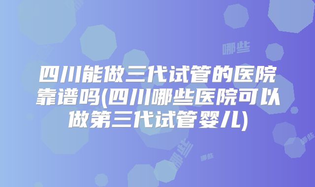 四川能做三代试管的医院靠谱吗(四川哪些医院可以做第三代试管婴儿)