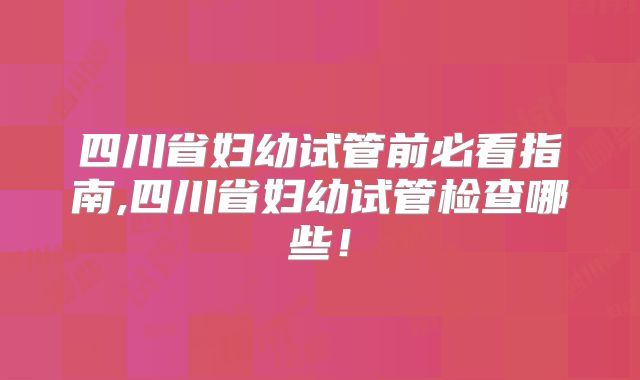 四川省妇幼试管前必看指南,四川省妇幼试管检查哪些!