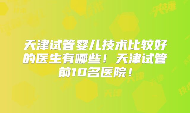 天津试管婴儿技术比较好的医生有哪些！天津试管前10名医院！
