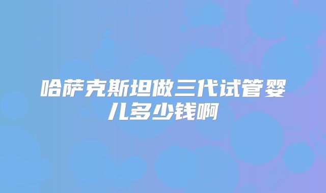哈萨克斯坦做三代试管婴儿多少钱啊