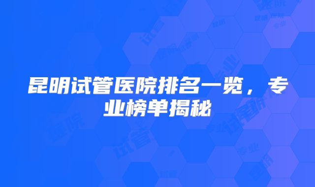 昆明试管医院排名一览,专业榜单揭秘