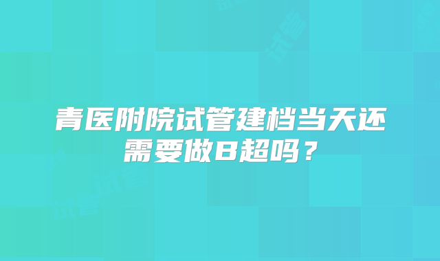 青医附院试管建档当天还需要做B超吗？