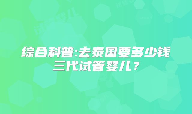 综合科普:去泰国要多少钱三代试管婴儿？