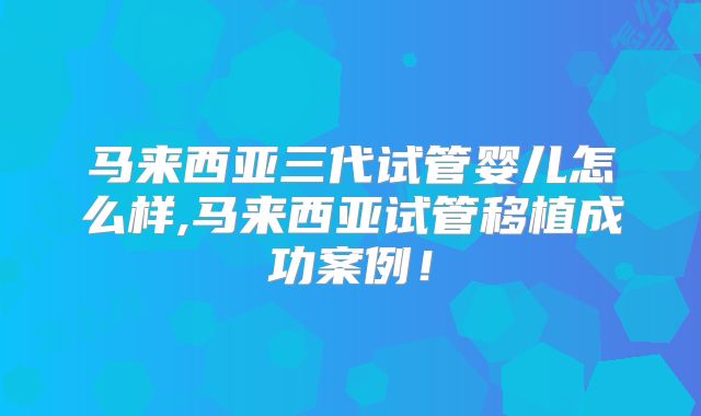 马来西亚三代试管婴儿怎么样,马来西亚试管移植成功案例！