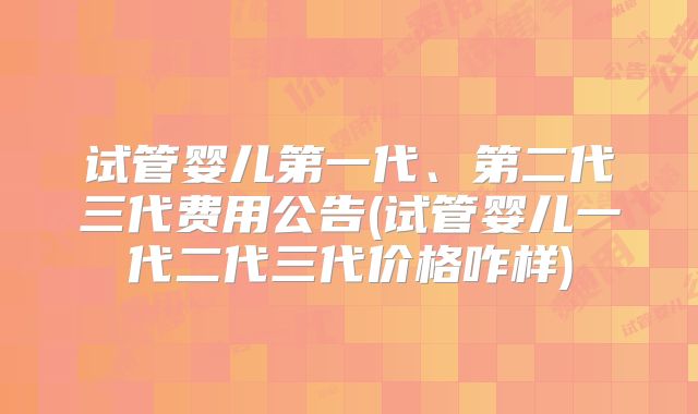 试管婴儿第一代、第二代三代费用公告(试管婴儿一代二代三代价格咋样)