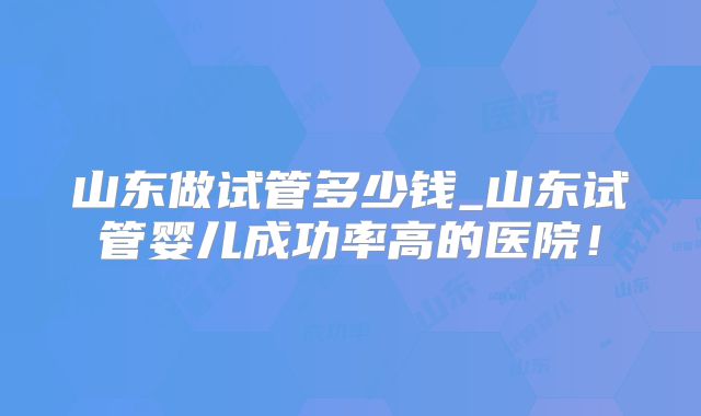 山东做试管多少钱_山东试管婴儿成功率高的医院！