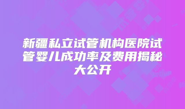 新疆私立试管机构医院试管婴儿成功率及费用揭秘大公开