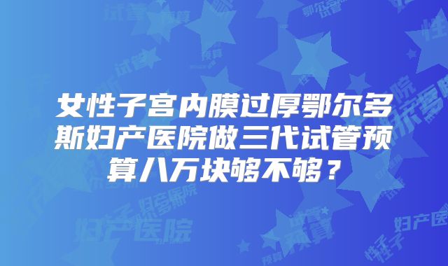 女性子宫内膜过厚鄂尔多斯妇产医院做三代试管预算八万块够不够？