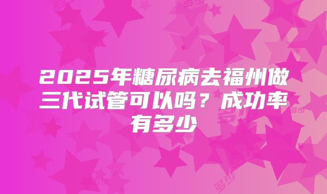 2025年糖尿病去福州做三代试管可以吗？成功率有多少