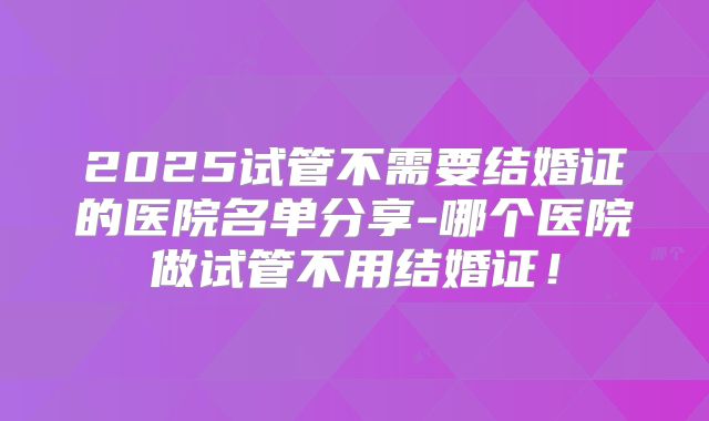 2025试管不需要结婚证的医院名单分享-哪个医院做试管不用结婚证！