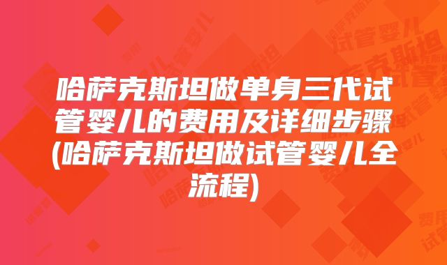 哈萨克斯坦做单身三代试管婴儿的费用及详细步骤(哈萨克斯坦做试管婴儿全流程)