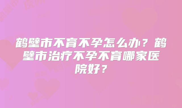 鹤壁市不育不孕怎么办？鹤壁市治疗不孕不育哪家医院好？