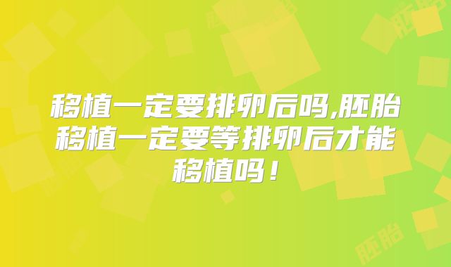 移植一定要排卵后吗,胚胎移植一定要等排卵后才能移植吗!