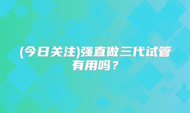 (今日关注)强直做三代试管有用吗？