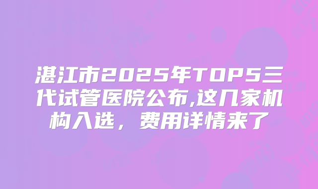 湛江市2025年TOP5三代试管医院公布,这几家机构入选，费用详情来了