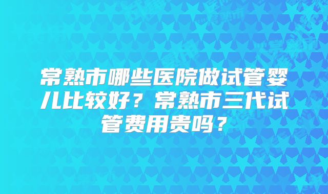 常熟市哪些医院做试管婴儿比较好?常熟市三代试管费用贵吗?