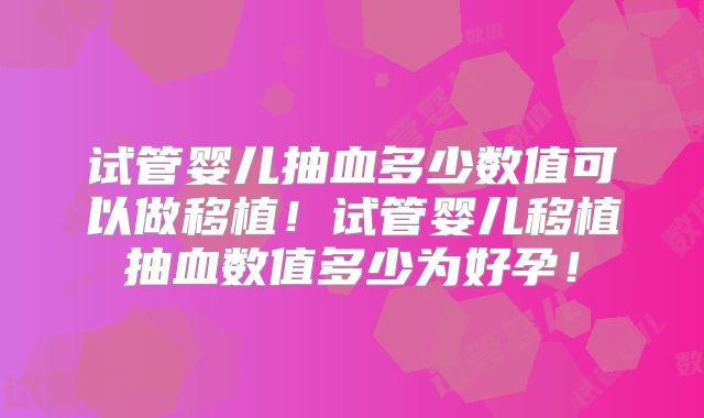 试管婴儿抽血多少数值可以做移植!试管婴儿移植抽血数值多少为好孕!