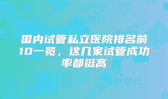 国内试管私立医院排名前10一览，这几家试管成功率都挺高