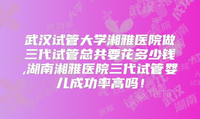 武汉试管大学湘雅医院做三代试管总共要花多少钱,湖南湘雅医院三代试管婴儿成功率高吗！