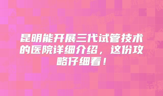 昆明能开展三代试管技术的医院详细介绍，这份攻略仔细看！