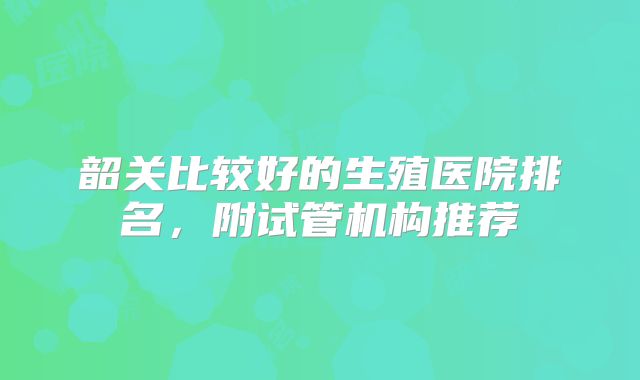 韶关比较好的生殖医院排名，附试管机构推荐