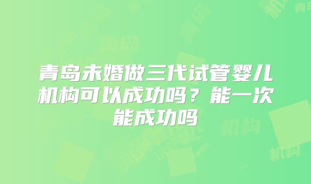 青岛未婚做三代试管婴儿机构可以成功吗?能一次能成功吗