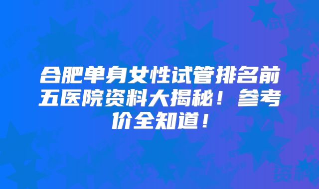 合肥单身女性试管排名前五医院资料大揭秘!参考价全知道!