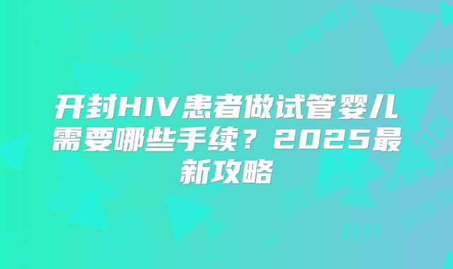 开封HIV患者做试管婴儿需要哪些手续?2025最新攻略