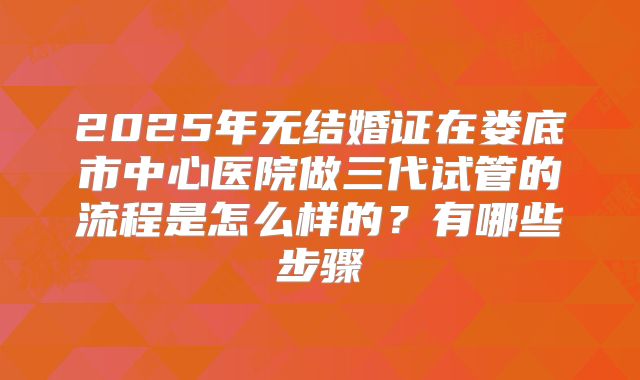 2025年无结婚证在娄底市中心医院做三代试管的流程是怎么样的？有哪些步骤